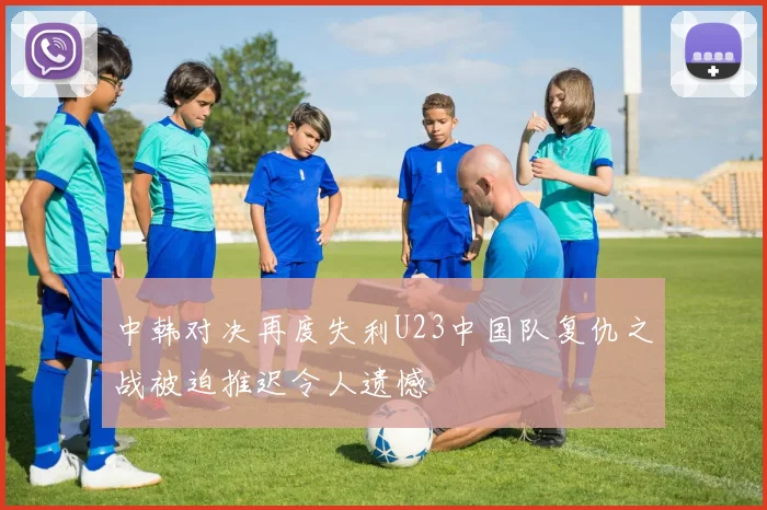 中韩对决再度失利U23中国队复仇之战被迫推迟令人遗憾