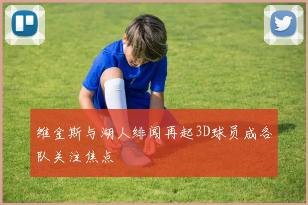 维金斯与湖人绯闻再起3D球员成各队关注焦点