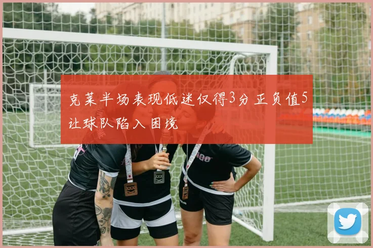 克莱半场表现低迷仅得3分正负值5让球队陷入困境