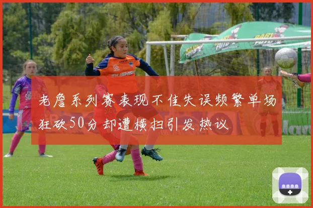 老詹系列赛表现不佳失误频繁单场狂砍50分却遭横扫引发热议