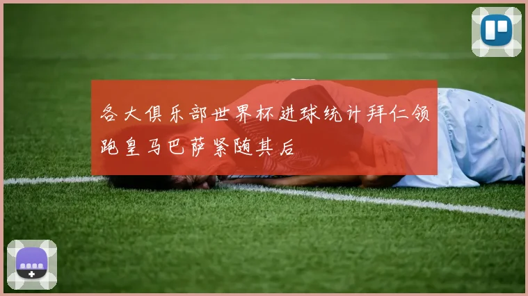 各大俱乐部世界杯进球统计拜仁领跑皇马巴萨紧随其后
