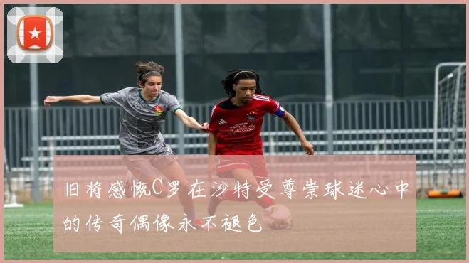 旧将感慨C罗在沙特受尊崇球迷心中的传奇偶像永不褪色