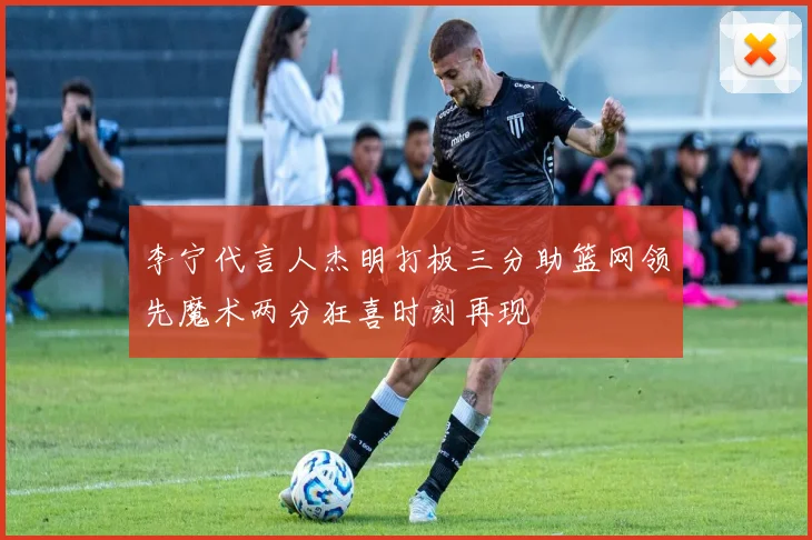 李宁代言人杰明打板三分助篮网领先魔术两分狂喜时刻再现