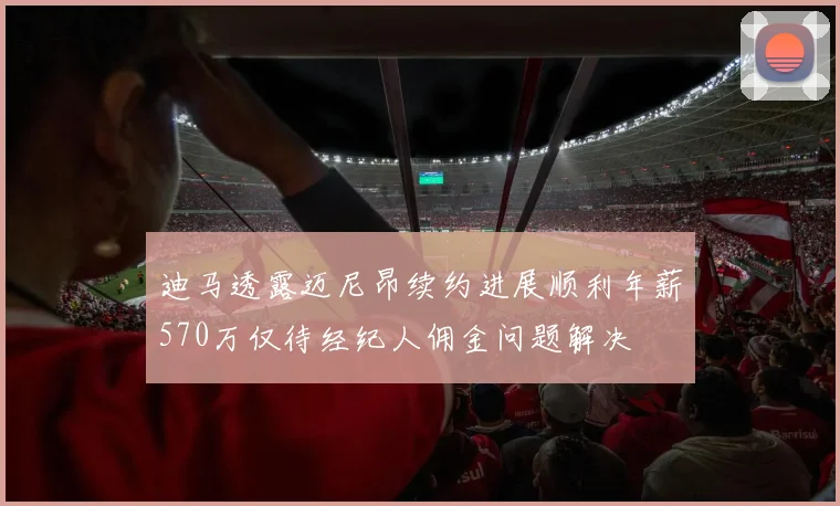 迪马透露迈尼昂续约进展顺利年薪570万仅待经纪人佣金问题解决