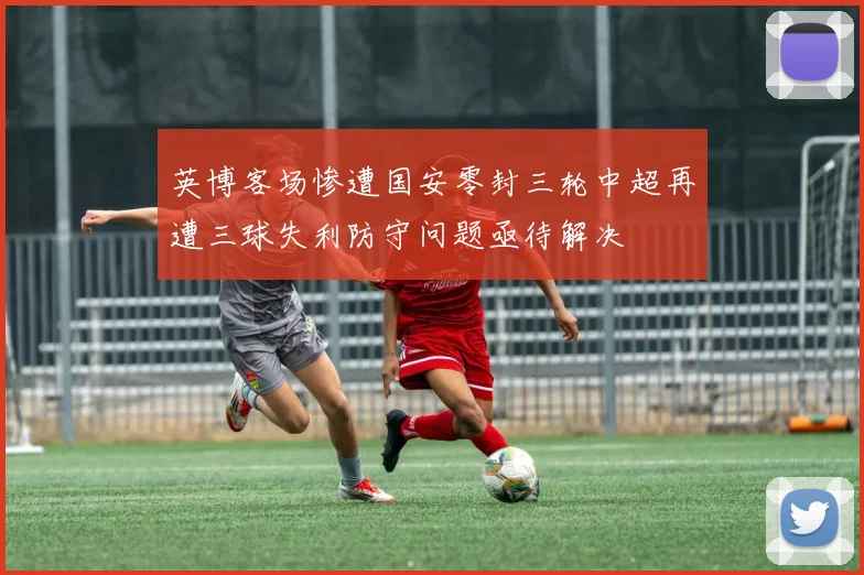 英博客场惨遭国安零封三轮中超再遭三球失利防守问题亟待解决