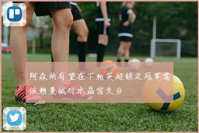 阿森纳有望在下轮英超锁定冠军需依赖曼城对水晶宫失分