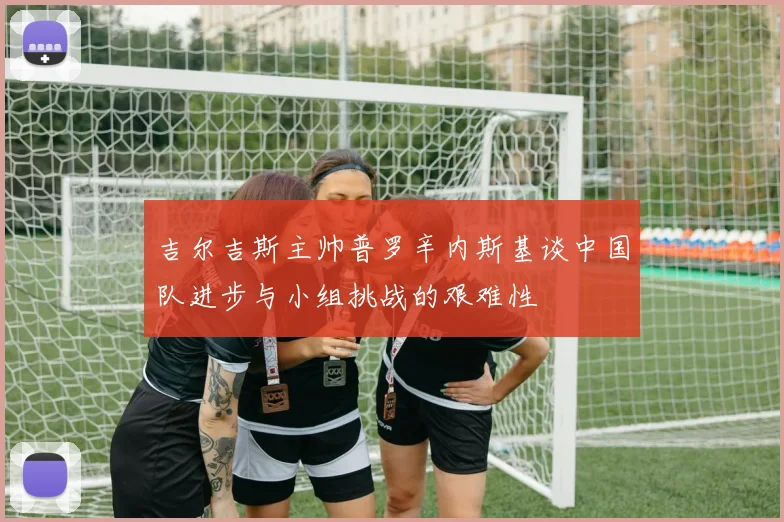 吉尔吉斯主帅普罗辛内斯基谈中国队进步与小组挑战的艰难性