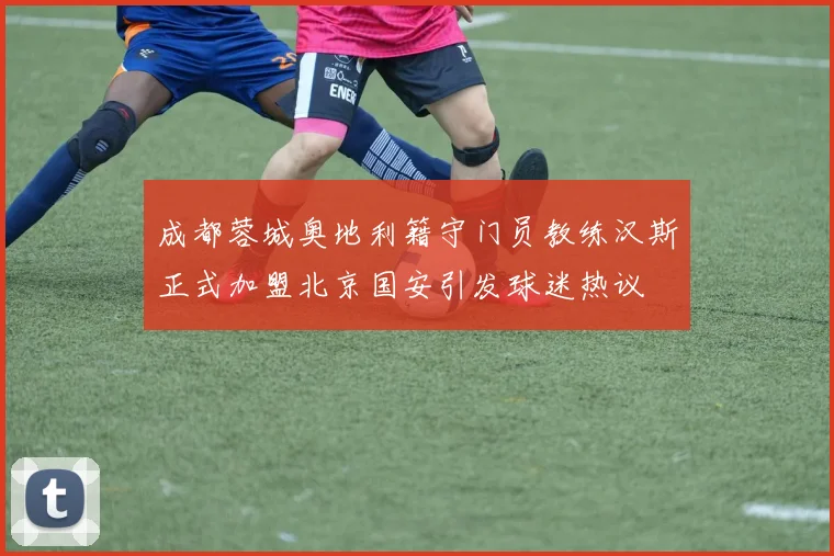 成都蓉城奥地利籍守门员教练汉斯正式加盟北京国安引发球迷热议